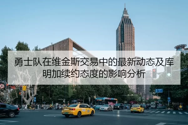 勇士队在维金斯交易中的最新动态及库明加续约态度的影响分析
